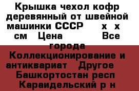 Крышка чехол кофр деревянный от швейной машинки СССР 50.5х22х25 см › Цена ­ 1 000 - Все города Коллекционирование и антиквариат » Другое   . Башкортостан респ.,Караидельский р-н